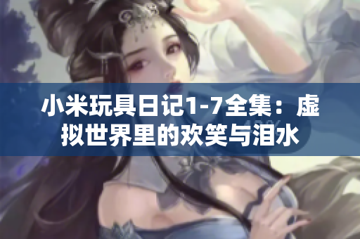 小米玩具日记1-7全集：虚拟世界里的欢笑与泪水