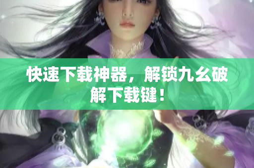 快速下载神器，解锁九幺破解下载键！