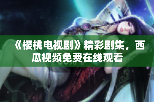 《樱桃电视剧》精彩剧集，西瓜视频免费在线观看