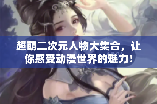 超萌二次元人物大集合，让你感受动漫世界的魅力！