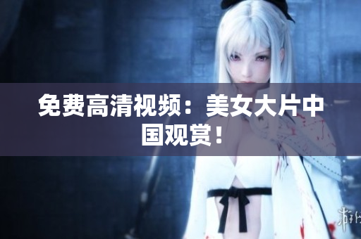 免费高清视频：美女大片中国观赏！