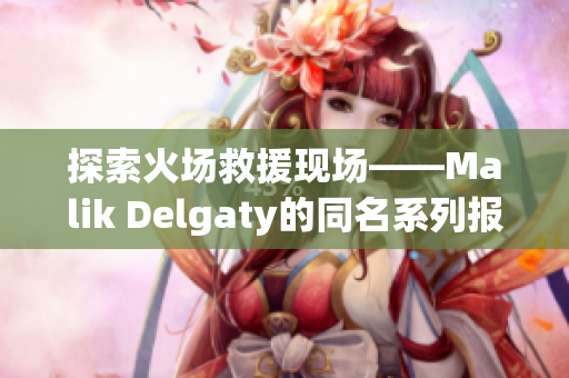 探索火场救援现场——Malik Delgaty的同名系列报道