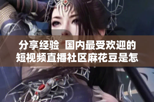 分享经验  国内最受欢迎的短视频直播社区麻花豆是怎样打造的？