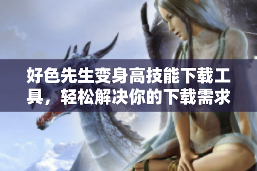 好色先生变身高技能下载工具，轻松解决你的下载需求！