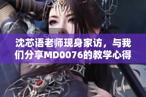 沈芯语老师现身家访，与我们分享MD0076的教学心得