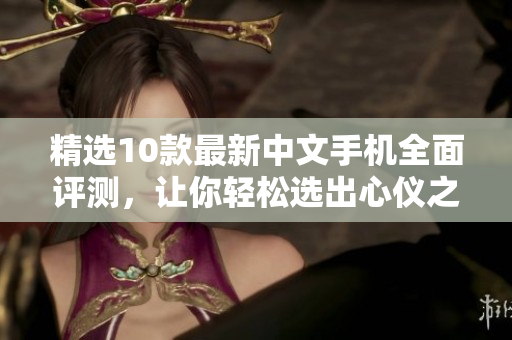 精选10款最新中文手机全面评测，让你轻松选出心仪之机