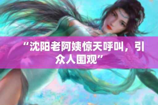 “沈阳老阿姨惊天呼叫，引众人围观”