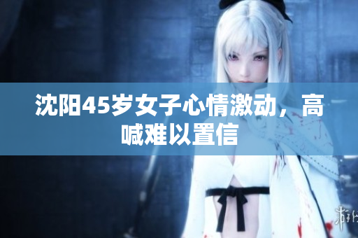 沈阳45岁女子心情激动，高喊难以置信