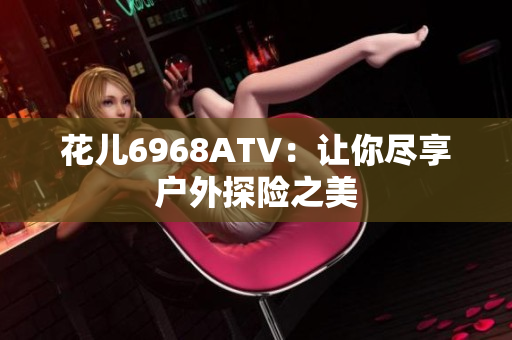 花儿6968ATV：让你尽享户外探险之美