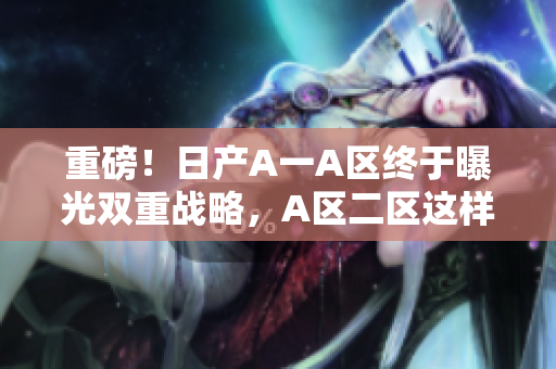 重磅！日产A一A区终于曝光双重战略，A区二区这样规划！