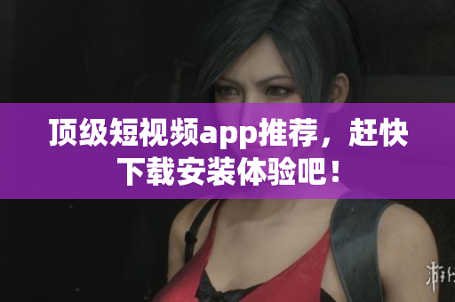 顶级短视频app推荐，赶快下载安装体验吧！