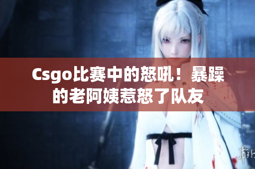 Csgo比赛中的怒吼！暴躁的老阿姨惹怒了队友