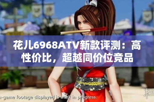 花儿6968ATV新款评测：高性价比，超越同价位竞品