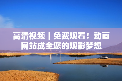 高清视频｜免费观看！动画网站成全您的观影梦想