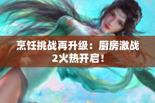 烹饪挑战再升级：厨房激战2火热开启！