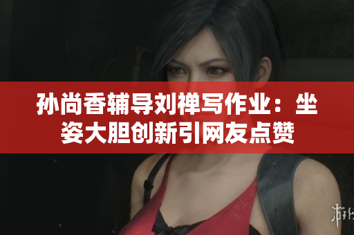 孙尚香辅导刘禅写作业：坐姿大胆创新引网友点赞