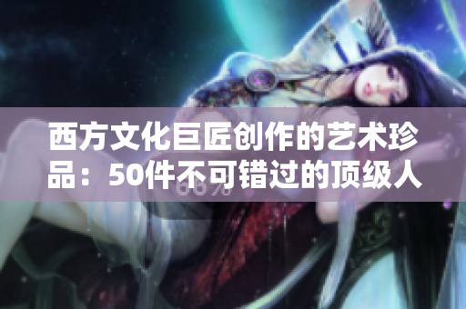 西方文化巨匠创作的艺术珍品：50件不可错过的顶级人文作品