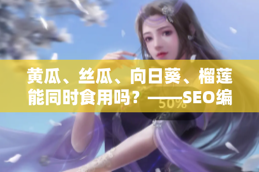 黄瓜、丝瓜、向日葵、榴莲能同时食用吗？——SEO编辑