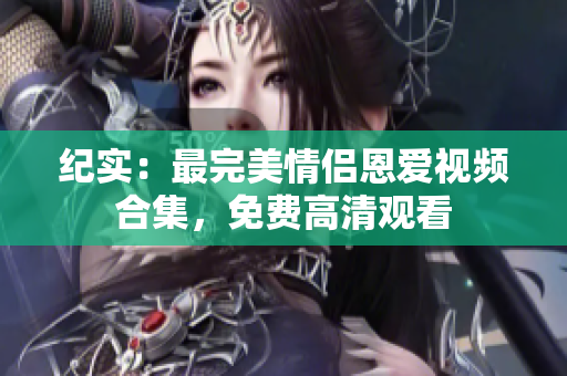 纪实：最完美情侣恩爱视频合集，免费高清观看