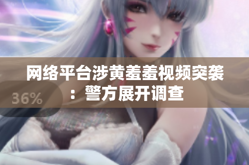 网络平台涉黄羞羞视频突袭：警方展开调查