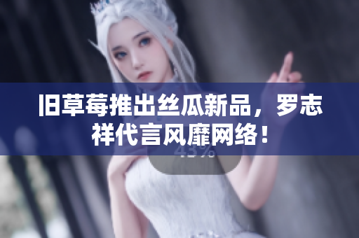 旧草莓推出丝瓜新品，罗志祥代言风靡网络！