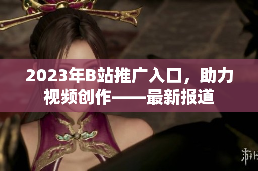 2023年B站推广入口，助力视频创作——最新报道