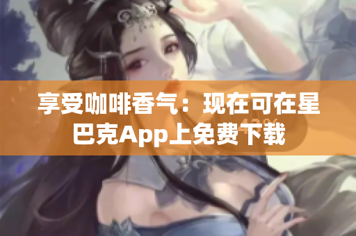 享受咖啡香气：现在可在星巴克App上免费下载