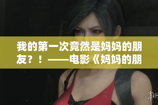 我的第一次竟然是妈妈的朋友？！——电影《妈妈的朋友6》剧透