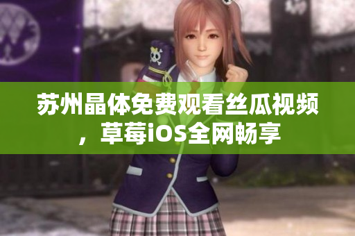 苏州晶体免费观看丝瓜视频，草莓iOS全网畅享