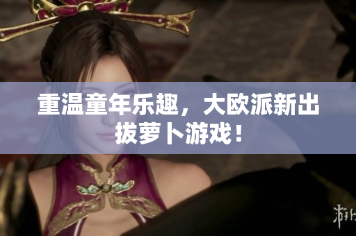 重温童年乐趣，大欧派新出拔萝卜游戏！