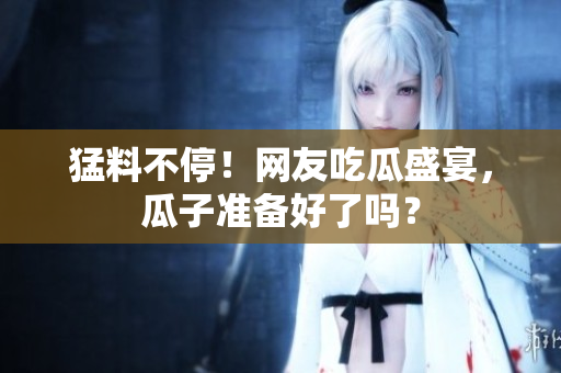 猛料不停！网友吃瓜盛宴，瓜子准备好了吗？
