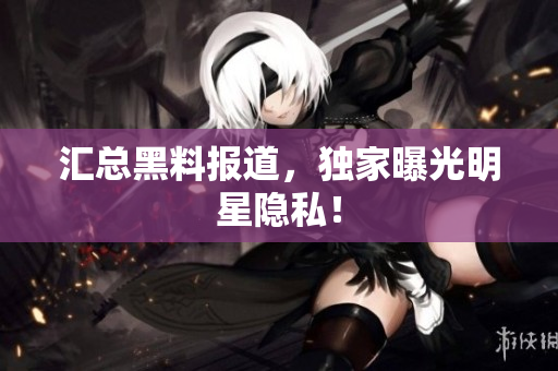 汇总黑料报道，独家曝光明星隐私！