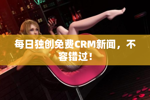每日独创免费CRM新闻，不容错过！