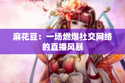 麻花豆：一场燃爆社交网络的直播风暴