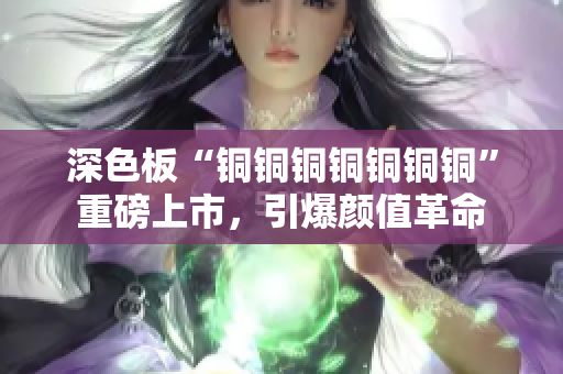 深色板“铜铜铜铜铜铜铜”重磅上市，引爆颜值革命