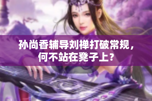 孙尚香辅导刘禅打破常规，何不站在凳子上？