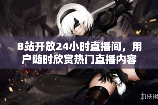B站开放24小时直播间，用户随时欣赏热门直播内容