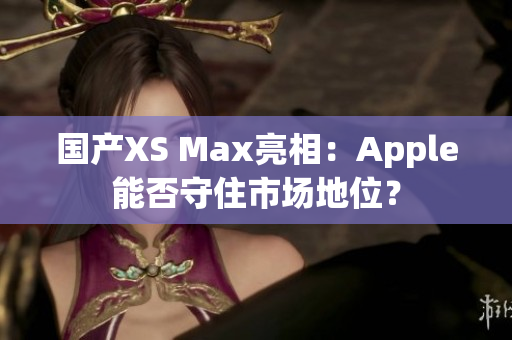 国产XS Max亮相：Apple能否守住市场地位？