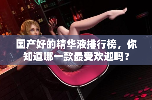 国产好的精华液排行榜，你知道哪一款最受欢迎吗？