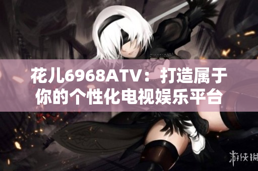 花儿6968ATV：打造属于你的个性化电视娱乐平台