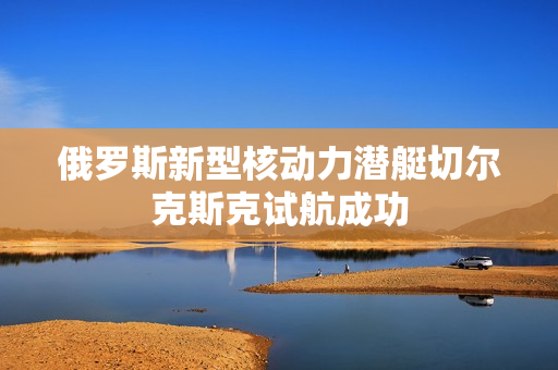 俄罗斯新型核动力潜艇切尔克斯克试航成功