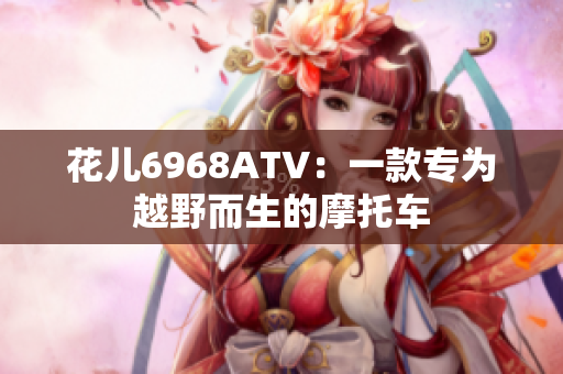 花儿6968ATV：一款专为越野而生的摩托车
