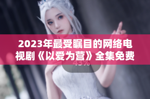 2023年最受瞩目的网络电视剧《以爱为营》全集免费在线观看