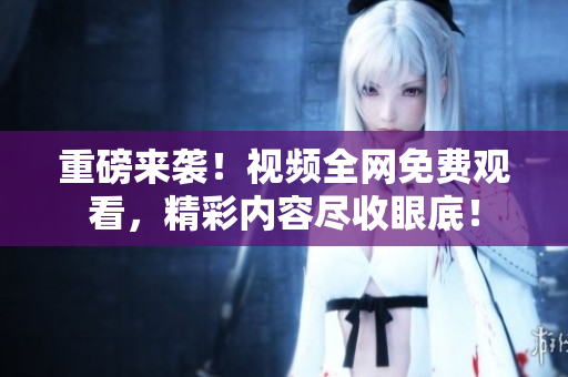 重磅来袭！视频全网免费观看，精彩内容尽收眼底！