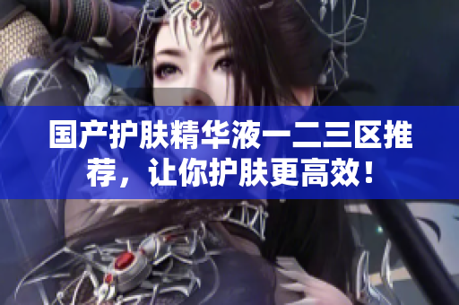 国产护肤精华液一二三区推荐，让你护肤更高效！