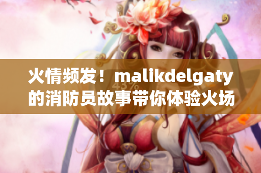 火情频发！malikdelgaty的消防员故事带你体验火场救援