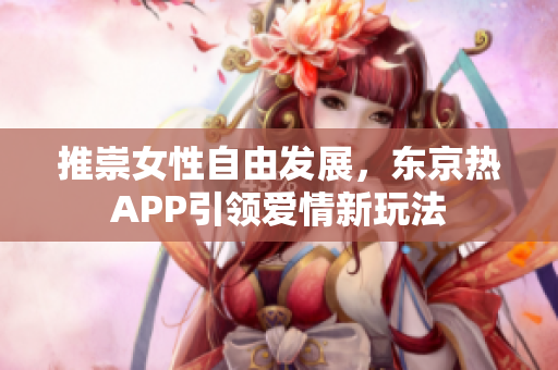 推崇女性自由发展，东京热APP引领爱情新玩法