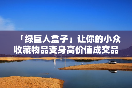 「绿巨人盒子」让你的小众收藏物品变身高价值成交品