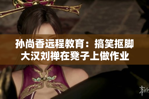 孙尚香远程教育：搞笑抠脚大汉刘禅在凳子上做作业