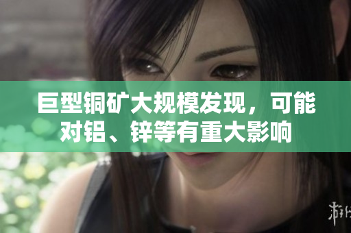 巨型铜矿大规模发现，可能对铝、锌等有重大影响